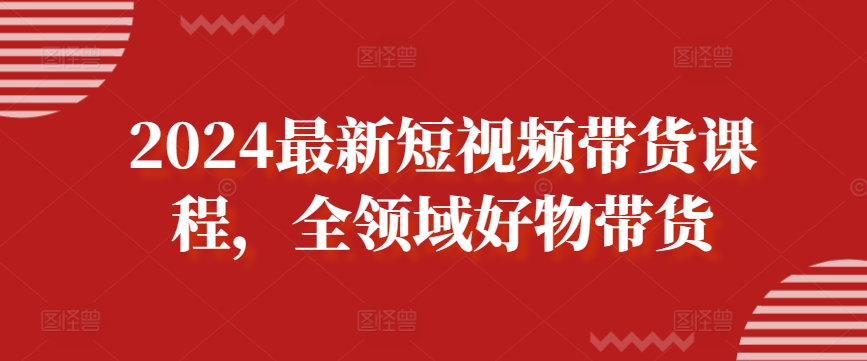 2024最新短视频带货课程，全领域好物带货|云雀资源分享