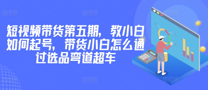价值2980短视频带货第五期，教小白如何起号，带货小白怎么通过选品弯道超车|云雀资源分享