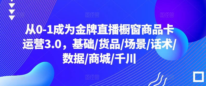 从0-1成为金牌直播橱窗商品卡运营3.0，基础/货品/场景/话术/数据/商城/千川|云雀资源分享