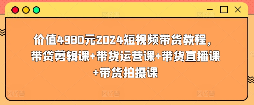 价值4980元2024短视频带货教程，带贷剪辑课+带货运营课+带货直播课+带货拍摄课|云雀资源分享