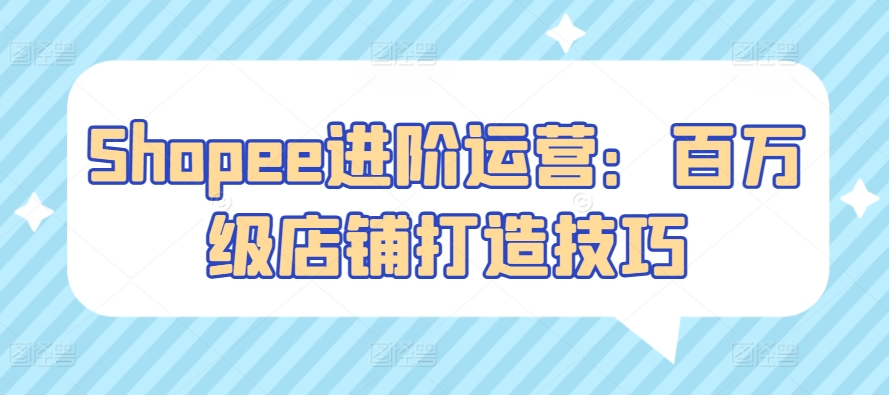 Shopee进阶运营：百万级店铺打造技巧|云雀资源分享