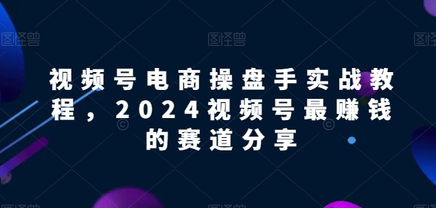 视频号电商实战教程，2024视频号最赚钱的赛道分享|云雀资源分享