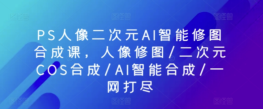 PS人像图片二次元AI智能化ps修图生成课，人像修图/二次元COS生成/AI智能化生成/一网打尽|云雀资源分享