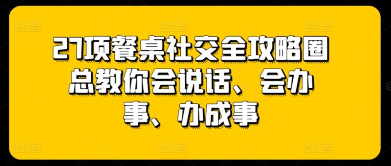 27项餐桌社交全攻略圈总教你会说话、会办事、办成事|云雀资源分享