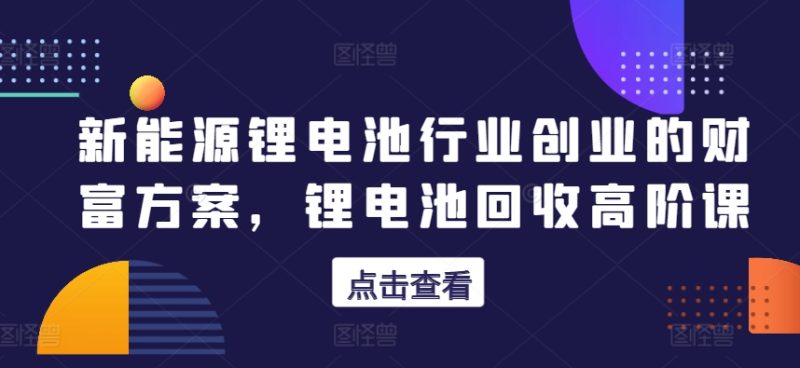 新能源锂电池领域自主创业财运计划方案,锂电池回收高级课|云雀资源分享