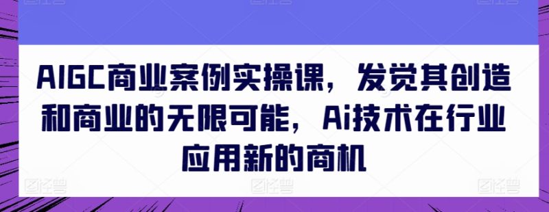 AIGC商业案例实操课，发现其创造力和商业无限潜能，Ai技术的应用应用领域新的商机|云雀资源分享