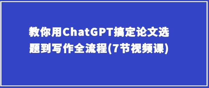 手把手教你ChatGPT解决毕业论文选题到创作全过程(7节视频课程)|云雀资源分享
