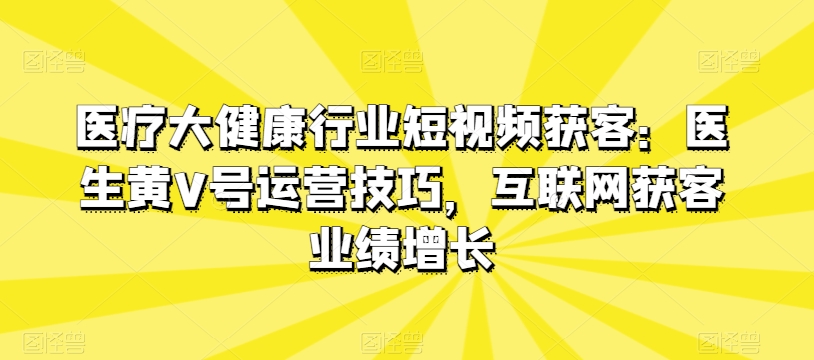 医疗大健康领域短视频获客：医师黄V号运营方法，互联网获客业绩提升|云雀资源分享