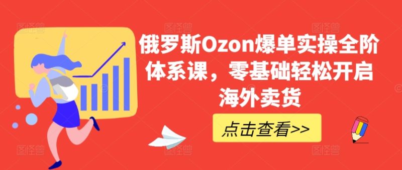 俄国Ozon打造爆款实际操作全阶管理体系课,零基础轻轻松松打开国外卖东西|云雀资源分享