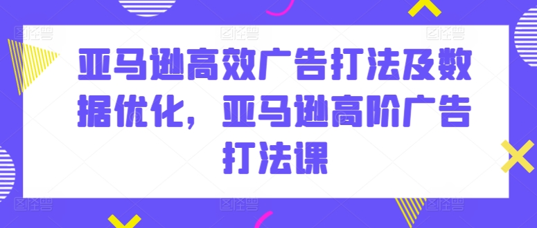 亚马逊高效广告打法及数据优化，亚马逊高阶广告打法课|云雀资源分享