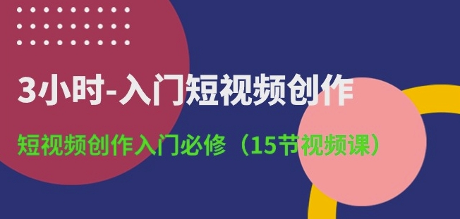 3小时-入门短视频创作：短视频创作入门必修(15节视频课)|云雀资源分享