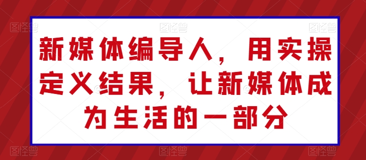 新媒体编导人，用实操定义结果，让新媒体成为生活的一部分|云雀资源分享