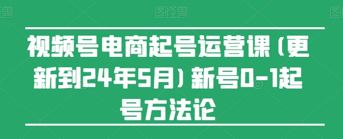 视频号电商起号运营课(更新到24年5月)新号0-1起号方法论|云雀资源分享