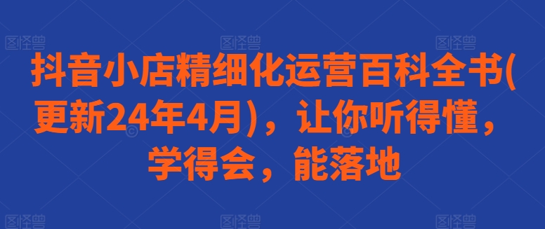 抖音小店精细化运营百科全书(更新24年4月)，让你听得懂，学得会，能落地|云雀资源分享