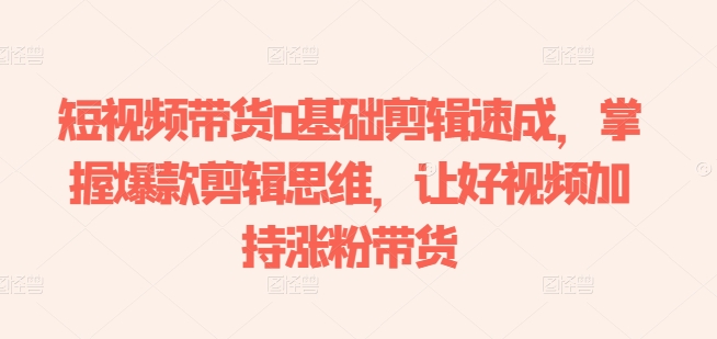 短视频卖货0基本视频剪辑速学，把握爆品剪辑思维，让好看的视频扶持增粉卖货|云雀资源分享