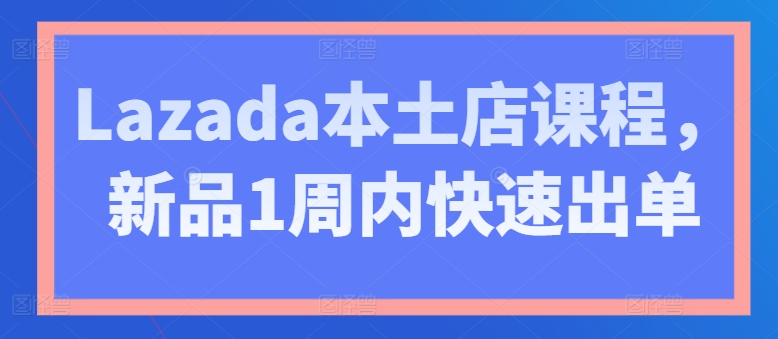 Lazada本土店课程，新品1周内快速出单|云雀资源分享