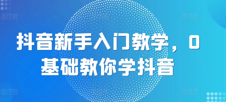抖音新手入门教学，0基础教你学抖音|云雀资源分享