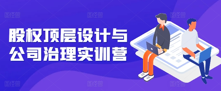 股权顶层设计与公司治理实训营，补全股权短板/守住控制权底线/熟悉4大注册信息/规避3大法律风险|云雀资源分享