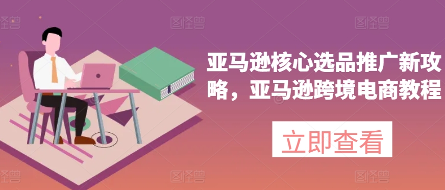 亚马逊核心选品推广新攻略，亚马逊跨境电商教程|云雀资源分享