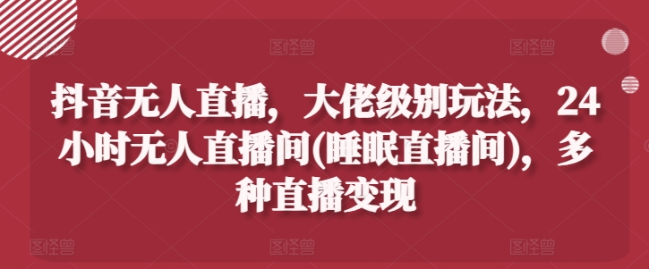 抖音无人直播，大佬级别玩法，24小时无人直播间(睡眠直播间)，多种直播变现【揭秘】|云雀资源分享