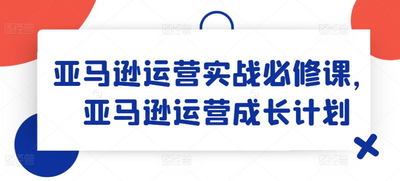 亚马逊运营实战演练必修课程，亚马逊运营培养计划|云雀资源分享