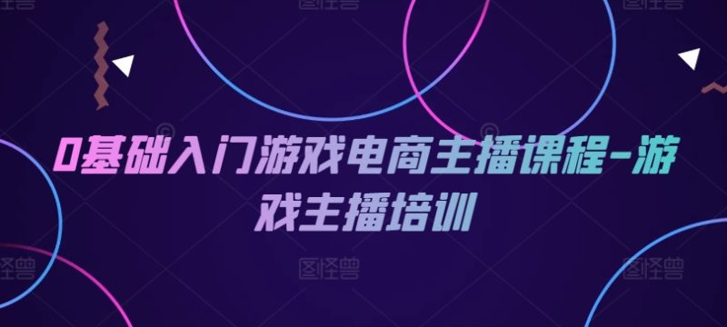0基础入门游戏电商主播课程-游戏主播培训|云雀资源分享