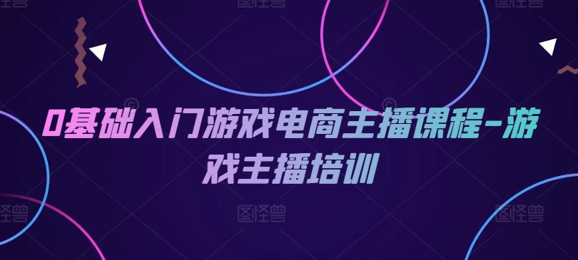 0基础入门游戏电商主播课程-游戏主播培训|云雀资源分享