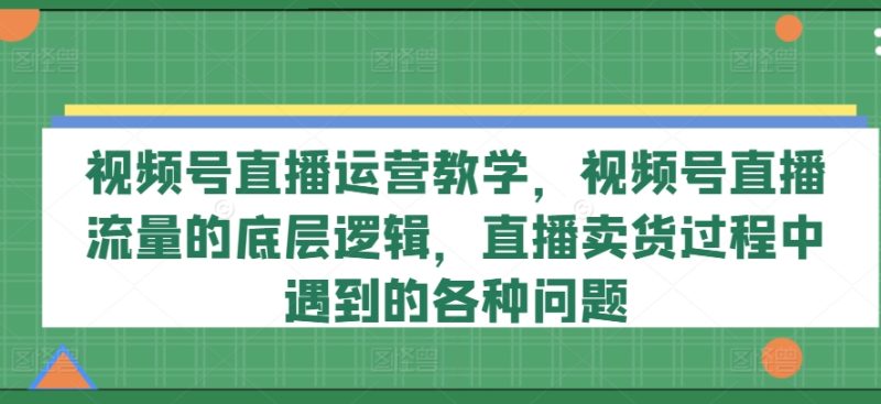 视频号直播运营教学,视频号直播流量的底层逻辑,直播卖货过程中遇到的各种问题|云雀资源分享