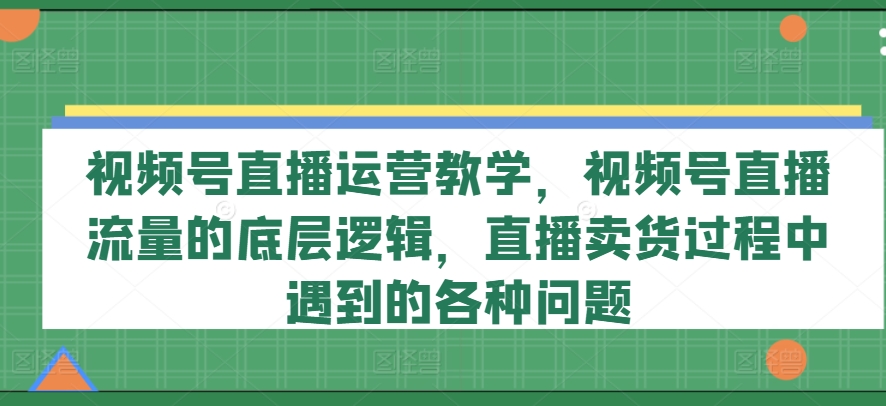 视频号直播运营教学，视频号直播流量的底层逻辑，直播卖货过程中遇到的各种问题|云雀资源分享