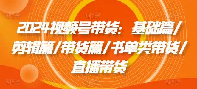 2024视频号带货：基础篇/剪辑篇/带货篇/书单类带货/直播带货|云雀资源分享