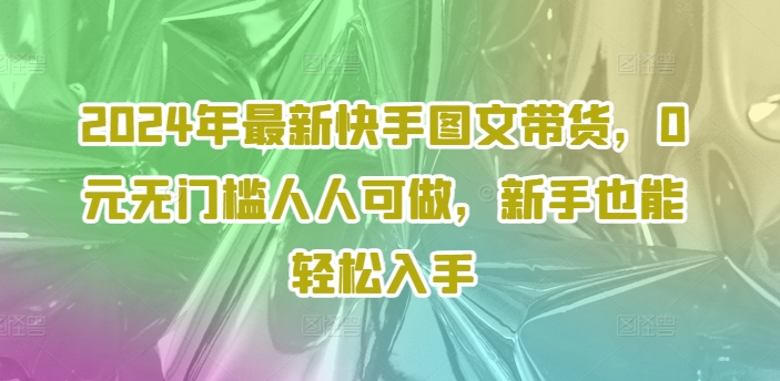 2024年全新快手视频图文并茂卖货，0元零门槛每个人能做，初学者都可以轻松下手|云雀资源分享