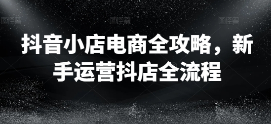 抖店电子商务攻略大全，初学者经营抖音小店全过程|云雀资源分享