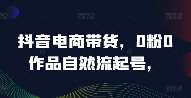 抖音电商带货，0粉0作品自然流起号，热销20多万人的抖音课程的经验分享|云雀资源分享