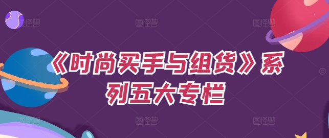 《时尚买手与组货》系列产品五大栏目，买东西仅仅的个环节，怎样做好费用预算、分派OTB等才是重点|云雀资源分享