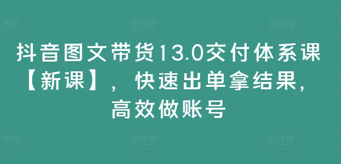 抖音图文带货13.0交货管理体系课【新授课】，迅速出单拿结论，高效率做账户|云雀资源分享