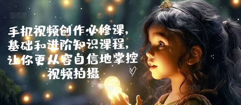 手机小视频写作必修课程，理论基础升阶专业知识课程内容，使你从容淡定地操控视频拍摄制作|云雀资源分享