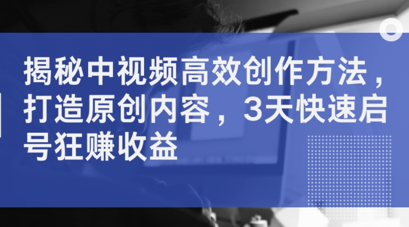 揭密中视频高效率创作技巧，打造出优质内容，3天迅速启号狂赚盈利|云雀资源分享