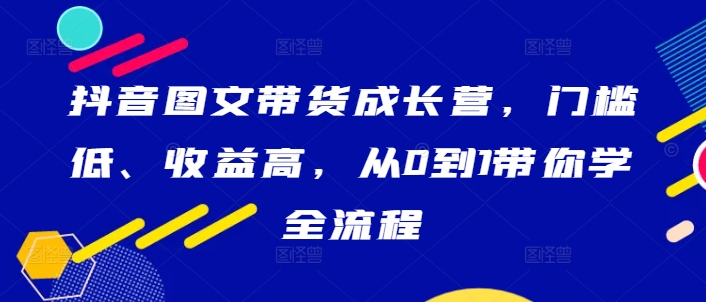 抖音图文带货成长营，门槛低、收益高，从0到1带你学全流程|云雀资源分享