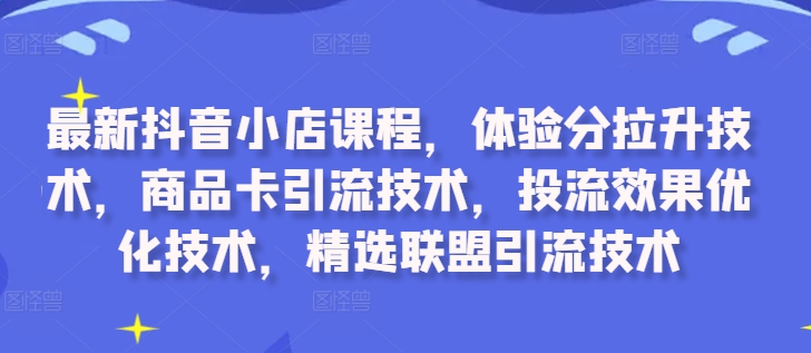 最新抖音小店课程，体验分拉升技术，商品卡引流技术，投流效果优化技术，精选联盟引流技术|云雀资源分享
