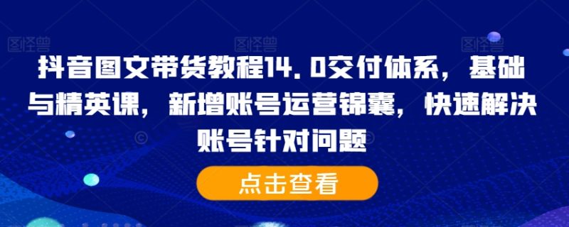 抖音图文带货实例教程14.0交货管理体系，基础和精锐课，新增加抖音号运营锦囊妙计，彻底解决账户对存在的问题|云雀资源分享
