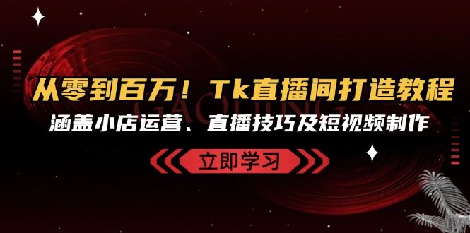 从零到百万！Tk直播间打造教程，涵盖小店运营、直播技巧及短视频制作|云雀资源分享