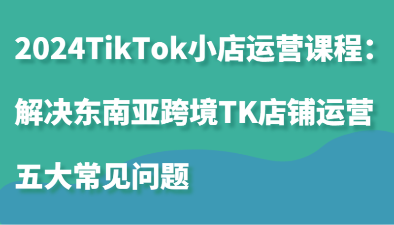 2024TikTok小店运营课程:解决东南亚跨境TK店铺运营五大常见问题|云雀资源分享