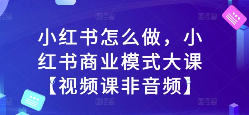 小红书怎么做，小红书的商业运营模式大课【视频课程非声频】|云雀资源分享