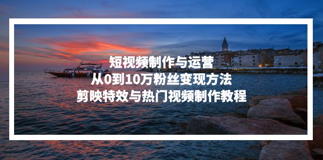短视频制作与运营，从0到10万粉丝变现方法，剪映特效与热门视频制作教程|云雀资源分享