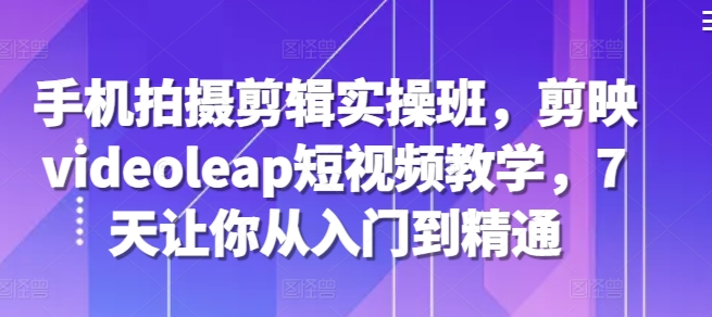 手机拍摄剪辑实操班，剪映videoleap短视频教学，7天让你从入门到精通|云雀资源分享
