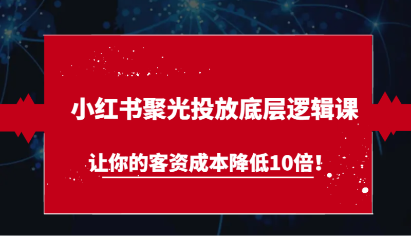 小红书聚光投放底层逻辑课,让你的客资成本降低10倍!|云雀资源分享
