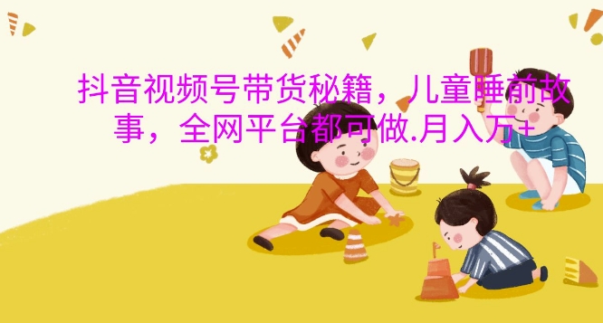 抖音视频视频号带货秘笈，儿童睡前故事，全网平台都可以做，月入了W【揭密】|云雀资源分享