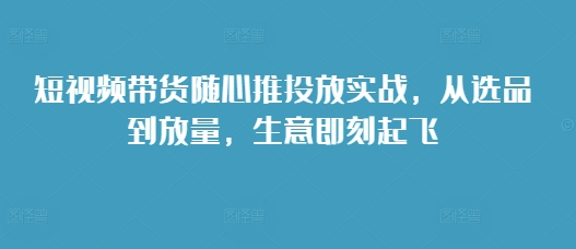短视频带货随心推投放实战，从选品到放量，生意即刻起飞|云雀资源分享