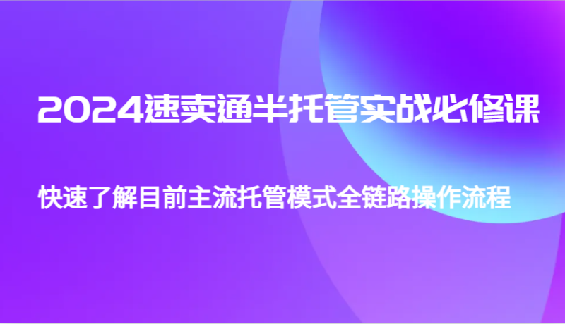 2024全球速卖通半代管从0到1实战演练必修课程,帮助自己更好地了解最主流托管模式全链路营销操作步骤|云雀资源分享