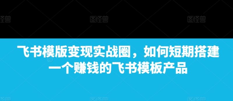 飞书模版变现实战圈,如何短期搭建一个赚钱的飞书模板产品|云雀资源分享